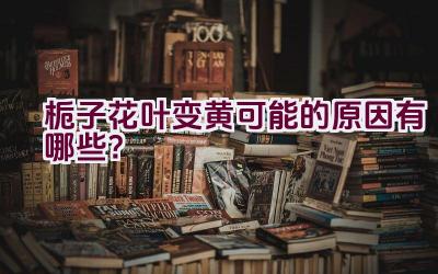 栀子花叶变黄可能的原因有哪些？