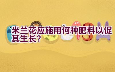 米兰花应施用何种肥料以促其生长？插图