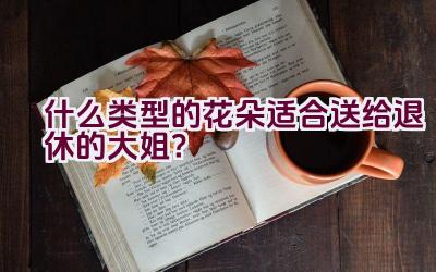 什么类型的花朵适合送给退休的大姐？